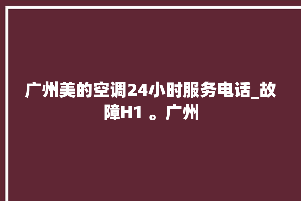 广州美的空调24小时服务电话_故障H1 。广州