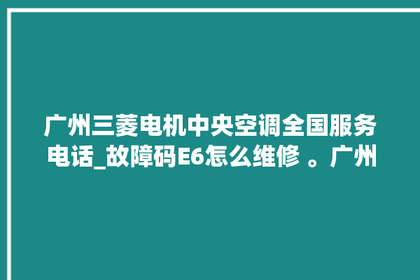 广州三菱电机中央空调全国服务电话_故障码E6怎么维修 。广州