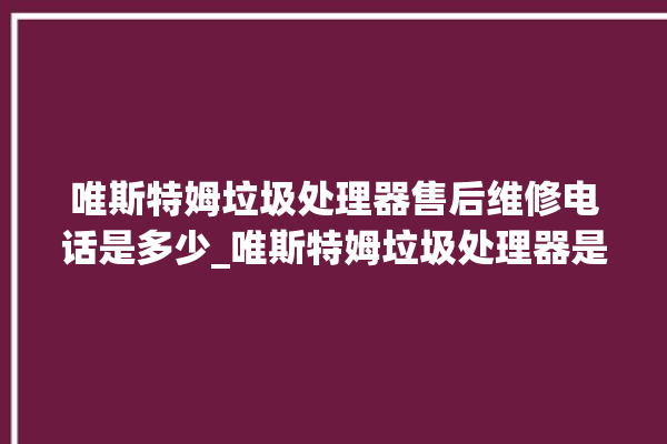 唯斯特姆垃圾处理器售后维修电话是多少_唯斯特姆垃圾处理器是哪生产的 。斯特