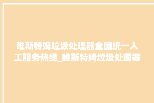 唯斯特姆垃圾处理器全国统一人工服务热线_唯斯特姆垃圾处理器有必要买吗 。斯特