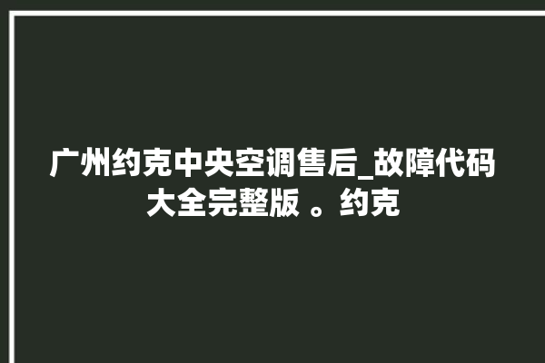 广州约克中央空调售后_故障代码大全完整版 。约克