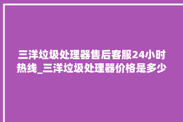 三洋垃圾处理器售后客服24小时热线_三洋垃圾处理器价格是多少钱 。处理器