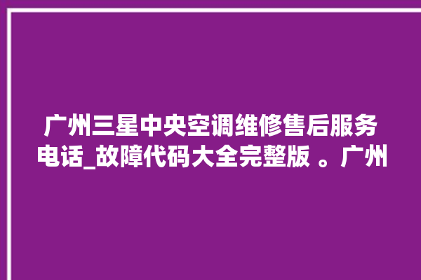 广州三星中央空调维修售后服务电话_故障代码大全完整版 。广州