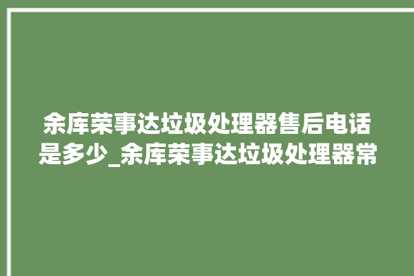 余库荣事达垃圾处理器售后电话是多少_余库荣事达垃圾处理器常见故障 。处理器