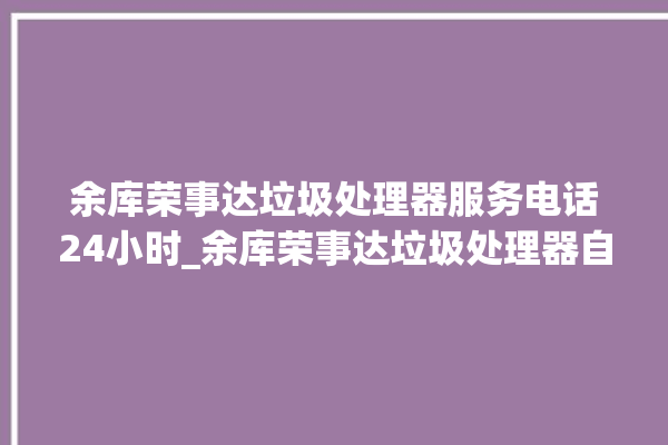 余库荣事达垃圾处理器服务电话24小时_余库荣事达垃圾处理器自动进水功能 。处理器