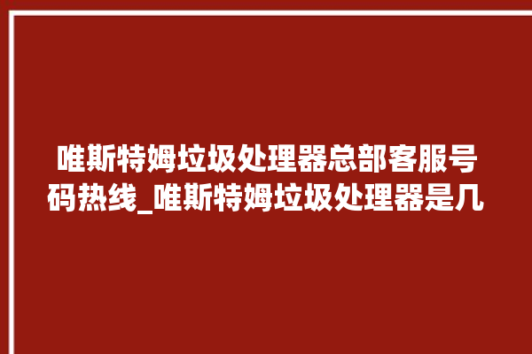 唯斯特姆垃圾处理器总部客服号码热线_唯斯特姆垃圾处理器是几线品牌 。斯特