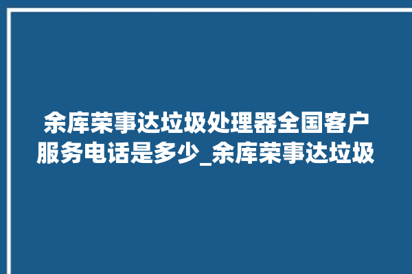 余库荣事达垃圾处理器全国客户服务电话是多少_余库荣事达垃圾处理器有必要买吗 。处理器