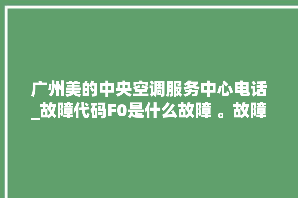 广州美的中央空调服务中心电话_故障代码F0是什么故障 。故障