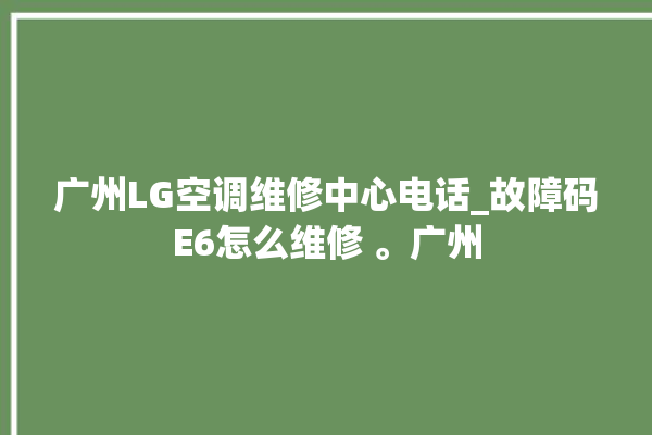 广州LG空调维修中心电话_故障码E6怎么维修 。广州