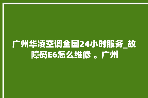 广州华凌空调全国24小时服务_故障码E6怎么维修 。广州