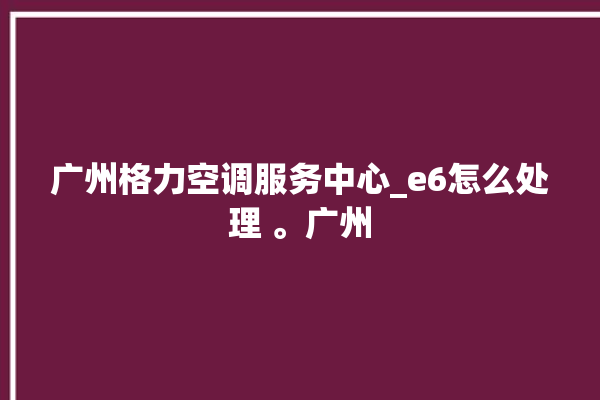 广州格力空调服务中心_e6怎么处理 。广州