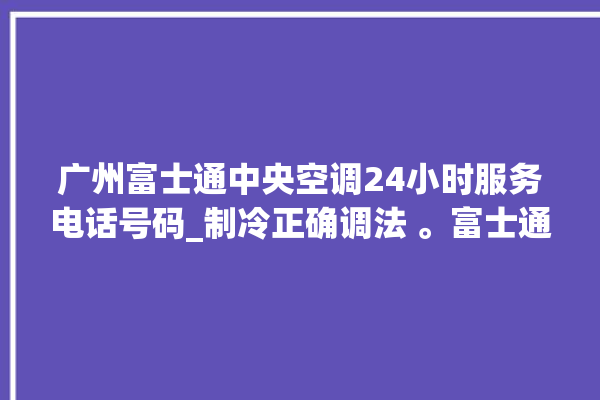 广州富士通中央空调24小时服务电话号码_制冷正确调法 。富士通