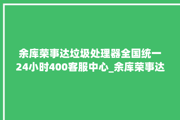 余库荣事达垃圾处理器全国统一24小时400客服中心_余库荣事达垃圾处理器是几线品牌 。处理器