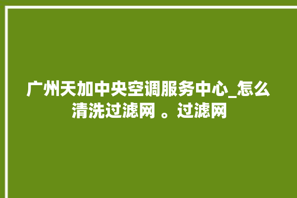 广州天加中央空调服务中心_怎么清洗过滤网 。过滤网