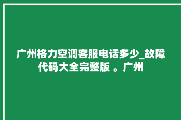 广州格力空调客服电话多少_故障代码大全完整版 。广州