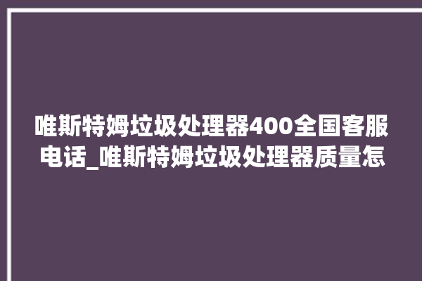 唯斯特姆垃圾处理器400全国客服电话_唯斯特姆垃圾处理器质量怎样 。斯特