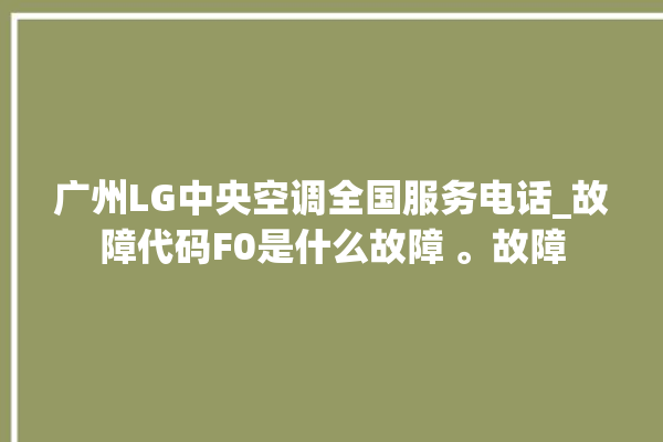 广州LG中央空调全国服务电话_故障代码F0是什么故障 。故障