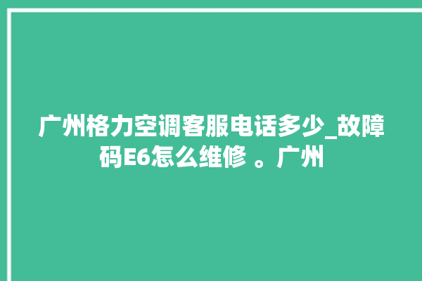 广州格力空调客服电话多少_故障码E6怎么维修 。广州