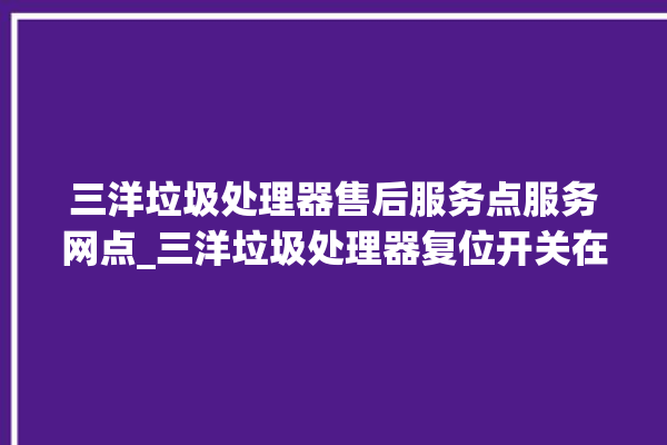 三洋垃圾处理器售后服务点服务网点_三洋垃圾处理器复位开关在哪里 。处理器