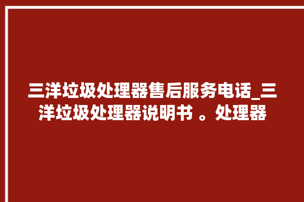 三洋垃圾处理器售后服务电话_三洋垃圾处理器说明书 。处理器