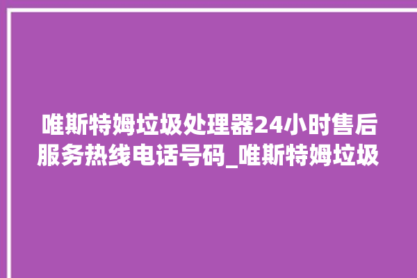 唯斯特姆垃圾处理器24小时售后服务热线电话号码_唯斯特姆垃圾处理器自动进水功能 。斯特