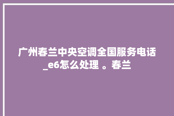 广州春兰中央空调全国服务电话_e6怎么处理 。春兰