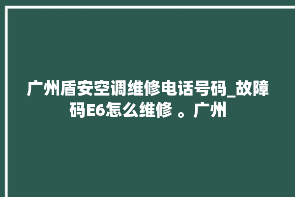 广州盾安空调维修电话号码_故障码E6怎么维修 。广州