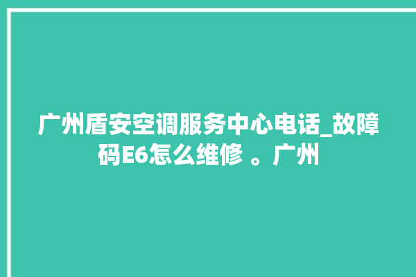 广州盾安空调服务中心电话_故障码E6怎么维修 。广州