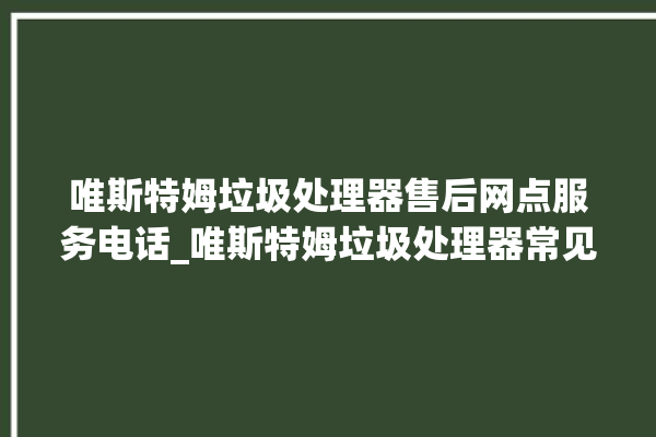 唯斯特姆垃圾处理器售后网点服务电话_唯斯特姆垃圾处理器常见故障 。斯特