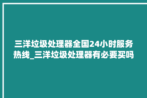 三洋垃圾处理器全国24小时服务热线_三洋垃圾处理器有必要买吗 。处理器