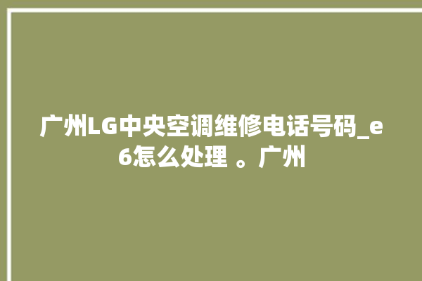 广州LG中央空调维修电话号码_e6怎么处理 。广州