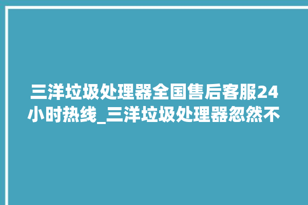 三洋垃圾处理器全国售后客服24小时热线_三洋垃圾处理器忽然不转了 。处理器