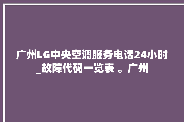 广州LG中央空调服务电话24小时_故障代码一览表 。广州