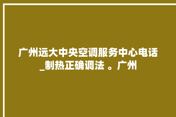 广州远大中央空调服务中心电话_制热正确调法 。广州