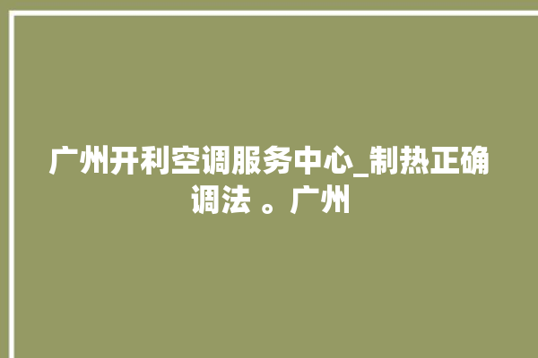 广州开利空调服务中心_制热正确调法 。广州