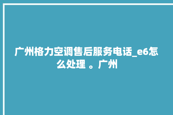 广州格力空调售后服务电话_e6怎么处理 。广州