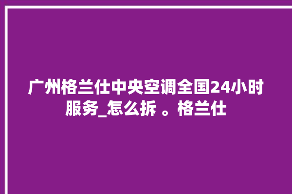 广州格兰仕中央空调全国24小时服务_怎么拆 。格兰仕