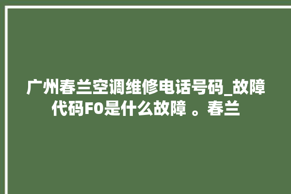 广州春兰空调维修电话号码_故障代码F0是什么故障 。春兰