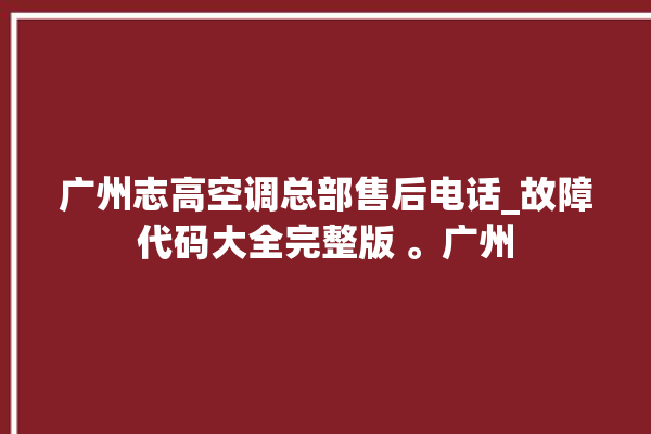 广州志高空调总部售后电话_故障代码大全完整版 。广州