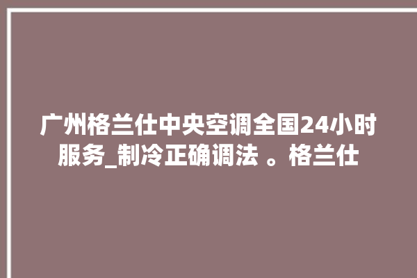 广州格兰仕中央空调全国24小时服务_制冷正确调法 。格兰仕