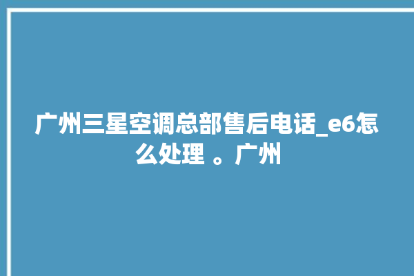 广州三星空调总部售后电话_e6怎么处理 。广州