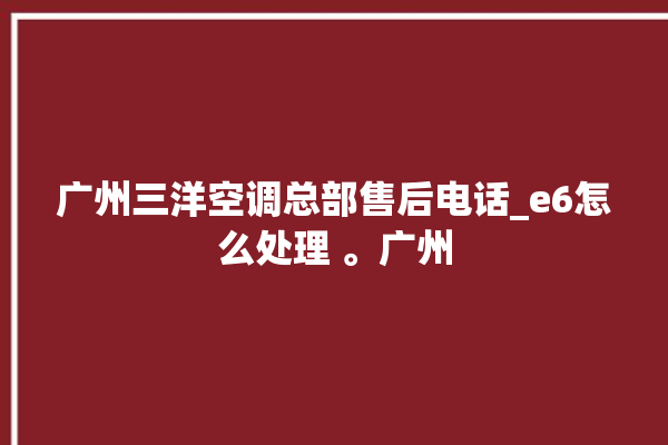 广州三洋空调总部售后电话_e6怎么处理 。广州