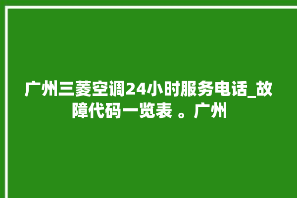 广州三菱空调24小时服务电话_故障代码一览表 。广州