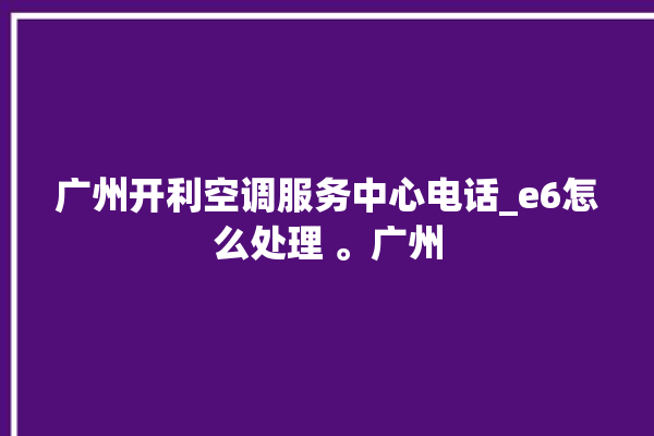 广州开利空调服务中心电话_e6怎么处理 。广州