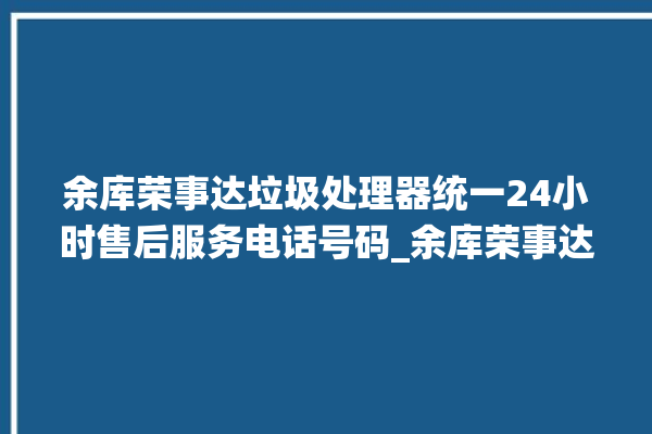 余库荣事达垃圾处理器统一24小时售后服务电话号码_余库荣事达垃圾处理器有必要买吗 。处理器