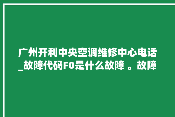 广州开利中央空调维修中心电话_故障代码F0是什么故障 。故障