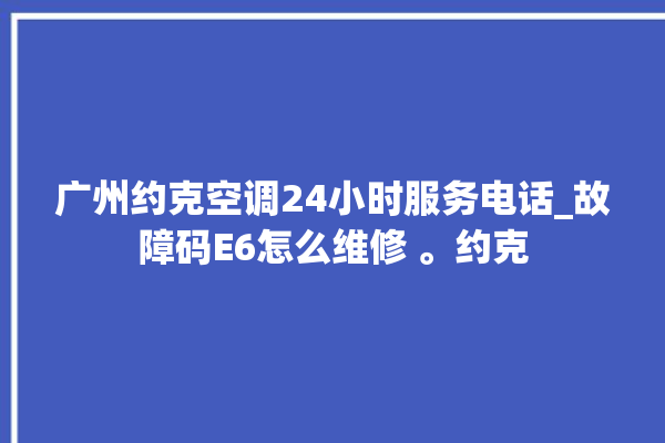 广州约克空调24小时服务电话_故障码E6怎么维修 。约克