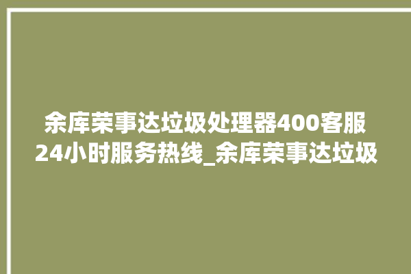 余库荣事达垃圾处理器400客服24小时服务热线_余库荣事达垃圾处理器常见故障 。处理器