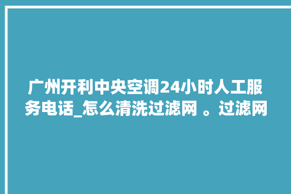 广州开利中央空调24小时人工服务电话_怎么清洗过滤网 。过滤网