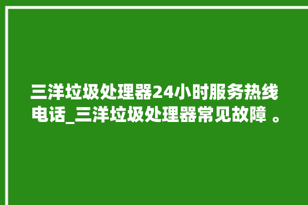 三洋垃圾处理器24小时服务热线电话_三洋垃圾处理器常见故障 。处理器